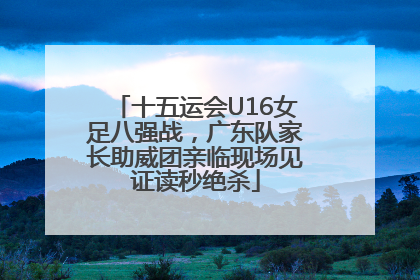 十五运会U16女足八强战，广东队家长助威团亲临现场见证读秒绝杀