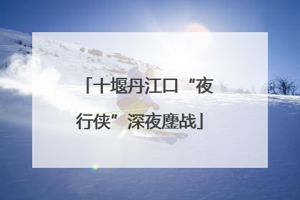 十堰丹江口“夜行侠”深夜鏖战