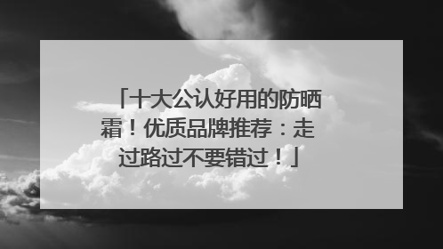 十大公认好用的防晒霜！优质品牌推荐：走过路过不要错过！