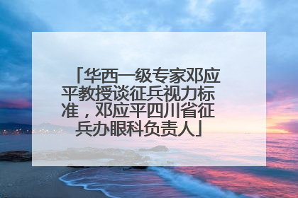 华西一级专家邓应平教授谈征兵视力标准，邓应平四川省征兵办眼科负责人