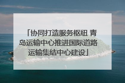 协同打造服务枢纽 青岛运输中心推进国际道路运输集结中心建设