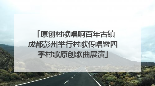 原创村歌唱响百年古镇 成都彭州举行村歌传唱暨四季村歌原创歌曲展演