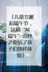 儿童节邂逅端午节，这趟“AI端午”奇妙之旅给了孩子们别样体验