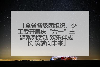 全省各级团组织、少工委开展庆“六一”主题系列活动 欢乐伴成长 筑梦向未来