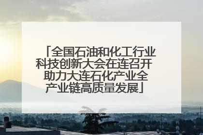 全国石油和化工行业科技创新大会在连召开 助力大连石化产业全产业链高质量发展
