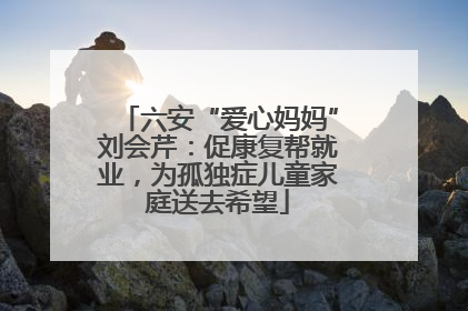 六安“爱心妈妈”刘会芹：促康复帮就业，为孤独症儿童家庭送去希望