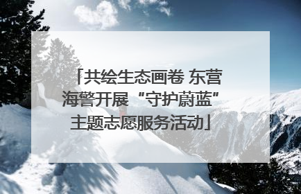 共绘生态画卷 东营海警开展“守护蔚蓝”主题志愿服务活动