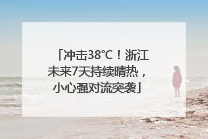 冲击38℃！浙江未来7天持续晴热，小心强对流突袭