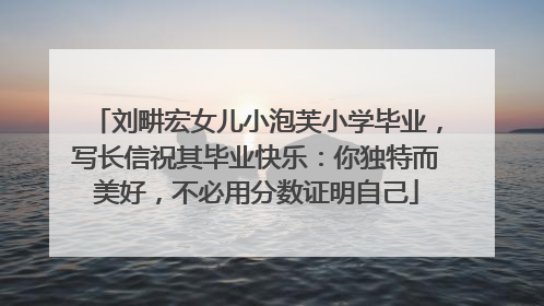 刘畊宏女儿小泡芙小学毕业，写长信祝其毕业快乐：你独特而美好，不必用分数证明自己