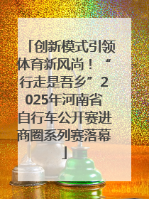 创新模式引领体育新风尚！“行走是吾乡”2025年河南省自行车公开赛进商圈系列赛落幕