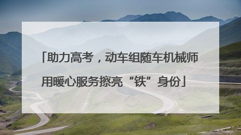 助力高考，动车组随车机械师用暖心服务擦亮“铁”身份