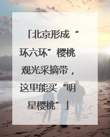 北京形成“环六环”樱桃观光采摘带，这里能买“明星樱桃”