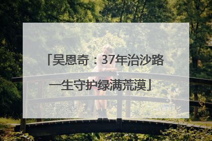 吴恩奇：37年治沙路 一生守护绿满荒漠