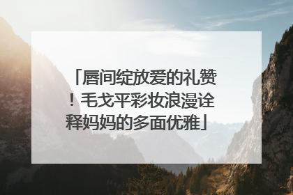 唇间绽放爱的礼赞！毛戈平彩妆浪漫诠释妈妈的多面优雅