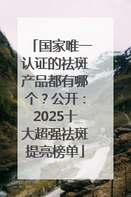 国家唯一认证的祛斑产品都有哪个？公开：2025十大超强祛斑提亮榜单