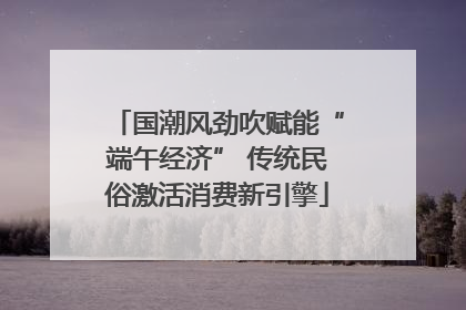 国潮风劲吹赋能“端午经济” 传统民俗激活消费新引擎