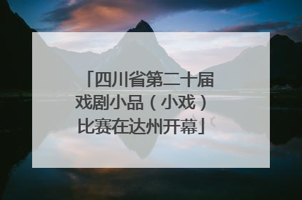 四川省第二十届戏剧小品（小戏）比赛在达州开幕