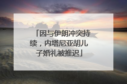 因与伊朗冲突持续，内塔尼亚胡儿子婚礼被推迟