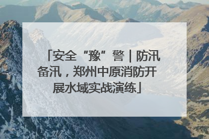 安全“豫”警｜防汛备汛，郑州中原消防开展水域实战演练