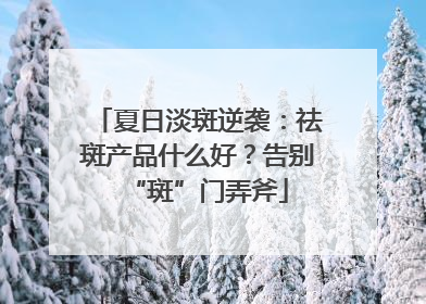 夏日淡斑逆袭：祛斑产品什么好？告别“斑”门弄斧