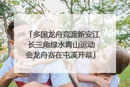 多国龙舟竞渡新安江 长三角绿水青山运动会龙舟赛在屯溪开幕