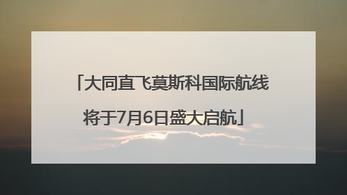 大同直飞莫斯科国际航线将于7月6日盛大启航