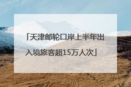天津邮轮口岸上半年出入境旅客超15万人次