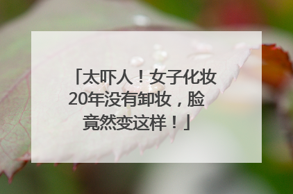太吓人！女子化妆20年没有卸妆，脸竟然变这样！