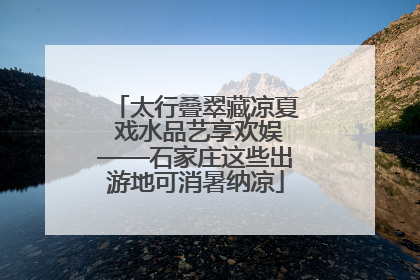 太行叠翠藏凉夏 戏水品艺享欢娱——石家庄这些出游地可消暑纳凉