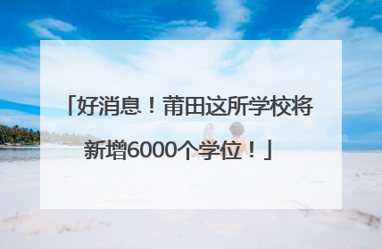 好消息！莆田这所学校将新增6000个学位！