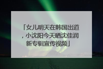 女儿明天在韩国出道，小沈阳今天晒沈佳润新专辑宣传视频