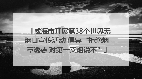 威海市开展第38个世界无烟日宣传活动 倡导“拒绝烟草诱惑 对第一支烟说不”