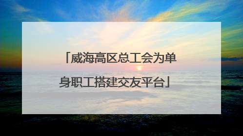 威海高区总工会为单身职工搭建交友平台