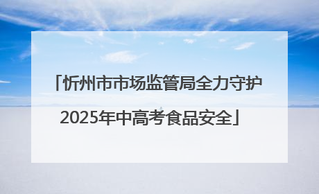忻州市市场监管局全力守护2025年中高考食品安全