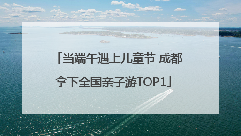 当端午遇上儿童节 成都拿下全国亲子游TOP1