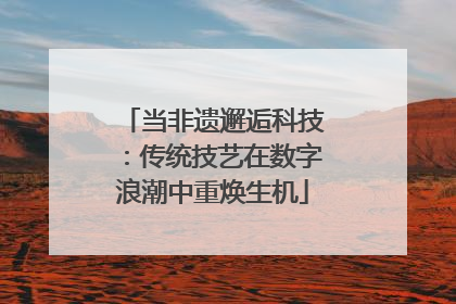 当非遗邂逅科技：传统技艺在数字浪潮中重焕生机