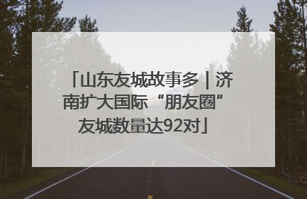 山东友城故事多｜济南扩大国际“朋友圈”友城数量达92对