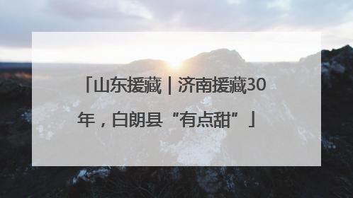 山东援藏｜济南援藏30年，白朗县“有点甜”