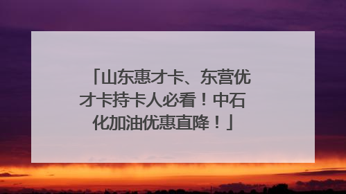 山东惠才卡、东营优才卡持卡人必看！中石化加油优惠直降！