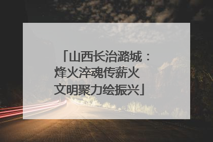 山西长治潞城：烽火淬魂传薪火 文明聚力绘振兴