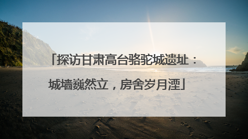 探访甘肃高台骆驼城遗址：城墙巍然立，房舍岁月湮