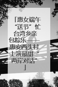 惠女端午“送节”忙 台湾乡亲包粽乐——惠安西头村上演最甜“两岸对话”
