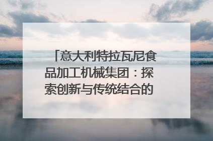 意大利特拉瓦尼食品加工机械集团：探索创新与传统结合的可能性｜西望四川
