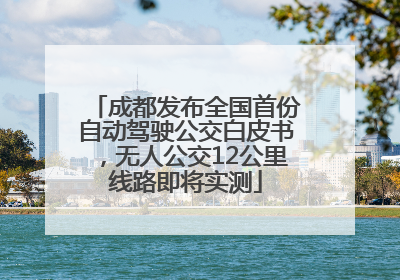 成都发布全国首份自动驾驶公交白皮书，无人公交12公里线路即将实测