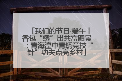 我们的节日·端午丨香包“绣”出共富图景：青海湟中青绣竞技“针”功夫点亮乡村