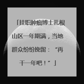 挂职肿瘤博士扎根山区一年期满，当地群众纷纷挽留：“再干一年吧！”
