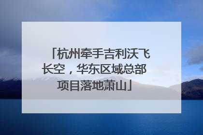 杭州牵手吉利沃飞长空，华东区域总部项目落地萧山