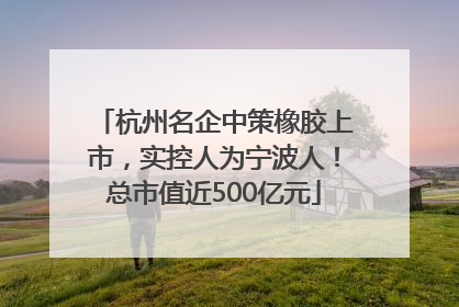 杭州名企中策橡胶上市，实控人为宁波人！总市值近500亿元