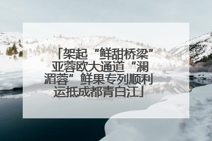 架起“鲜甜桥梁” 亚蓉欧大通道“澜湄蓉”鲜果专列顺利运抵成都青白江