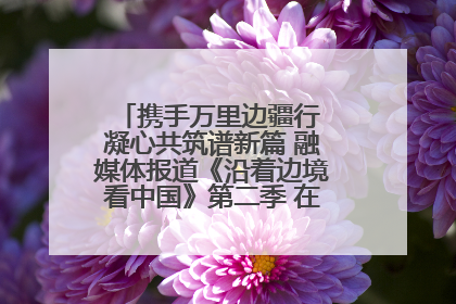 携手万里边疆行 凝心共筑谱新篇 融媒体报道《沿着边境看中国》第二季 在广西东兴正式启动